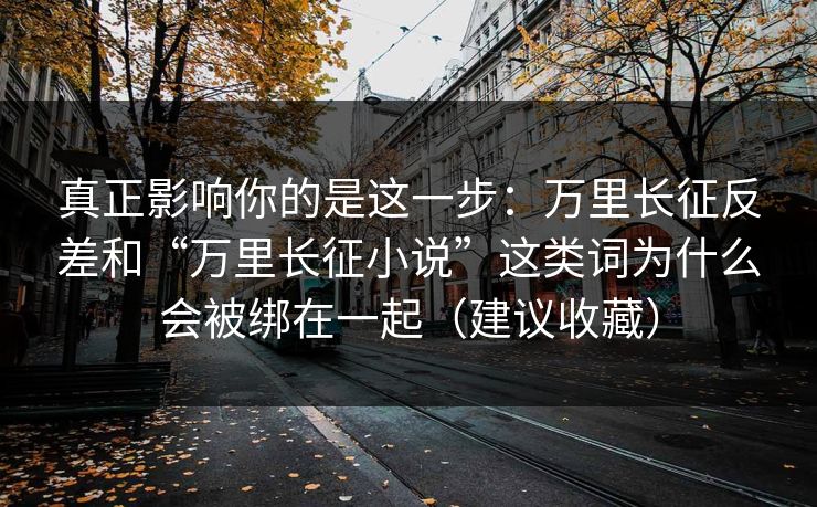 真正影响你的是这一步：万里长征反差和“万里长征小说”这类词为什么会被绑在一起（建议收藏）