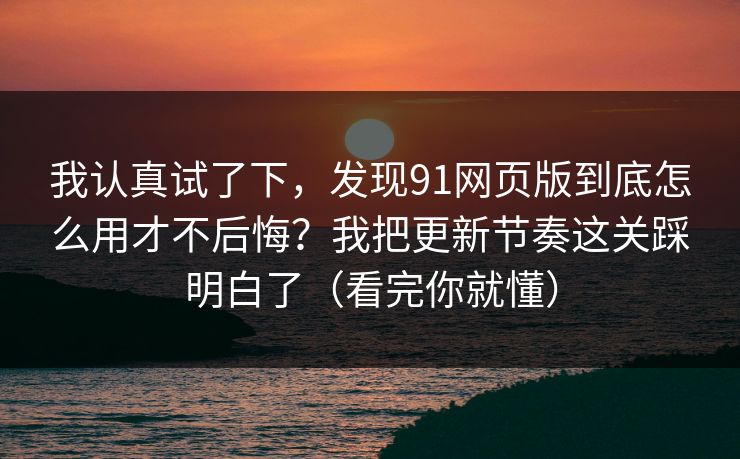 我认真试了下,发现91网页版到底怎么用才不后悔?我把更新节奏这关踩明白了(看完你就懂) 我认真试了下,发现91网页版到底怎么用才不后悔?我把更新节奏这关踩明白了(看完你就懂)