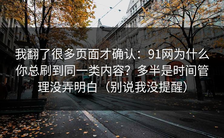 我翻了很多页面才确认：91网为什么你总刷到同一类内容？多半是时间管理没弄明白（别说我没提醒）