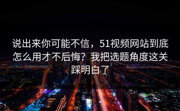 说出来你可能不信，51视频网站到底怎么用才不后悔？我把选题角度这关踩明白了