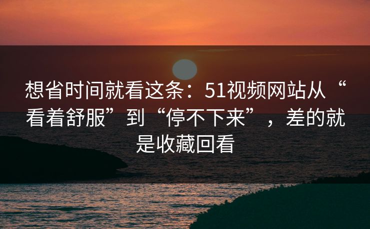 想省时间就看这条:51视频网站从“看着舒服”到“停不下来”,差的就是收藏回看 想省时间就看这条:51视频网站从“看着舒服”到“停不下来”,差的就是收藏回看