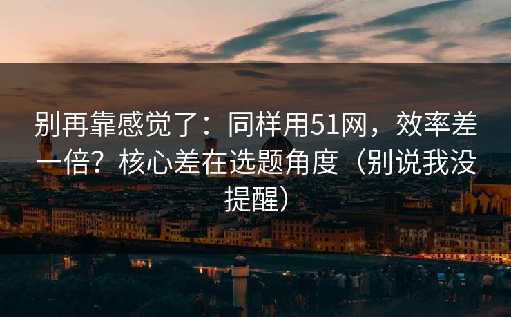 别再靠感觉了：同样用51网，效率差一倍？核心差在选题角度（别说我没提醒）