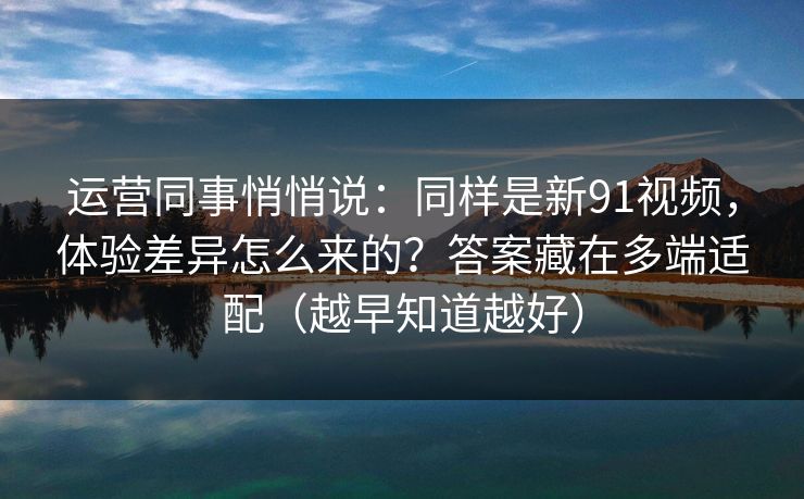 运营同事悄悄说：同样是新91视频，体验差异怎么来的？答案藏在多端适配（越早知道越好）