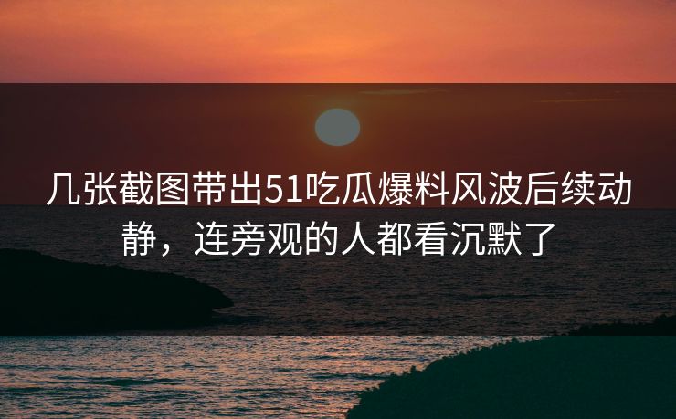 几张截图带出51吃瓜爆料风波后续动静，连旁观的人都看沉默了
